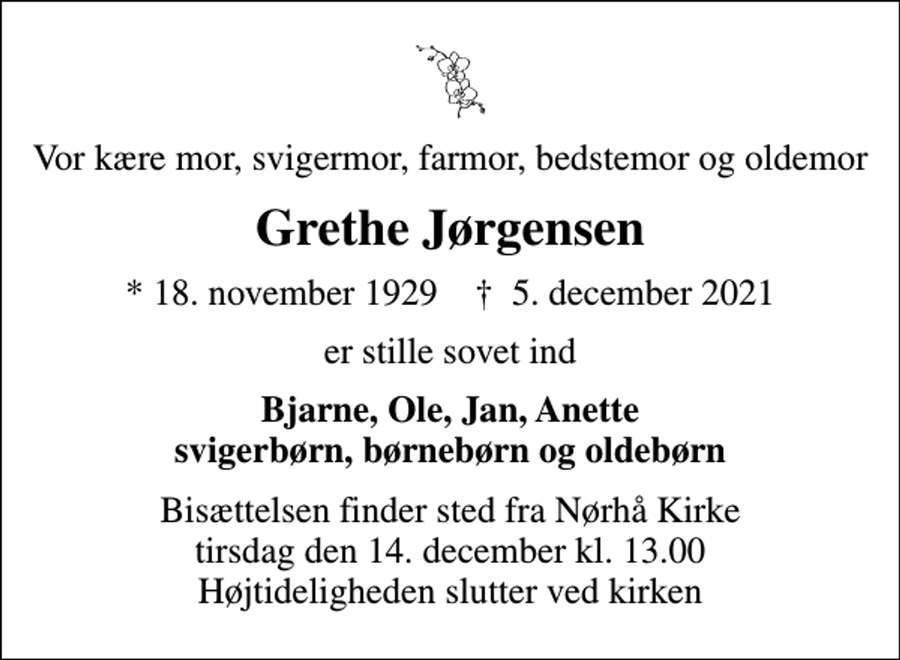 <p>Vor kære mor, svigermor, farmor, bedstemor og oldemor<br />Grethe Jørgensen<br />* 18. november 1929 ✝ 5. december 2021<br />er stille sovet ind<br />Bjarne, Ole, Jan, Anette svigerbørn, børnebørn og oldebørn<br />Bisættelsen finder sted fra Nørhå Kirke tirsdag den 14. december kl. 13.00 Højtideligheden slutter ved kirken</p>