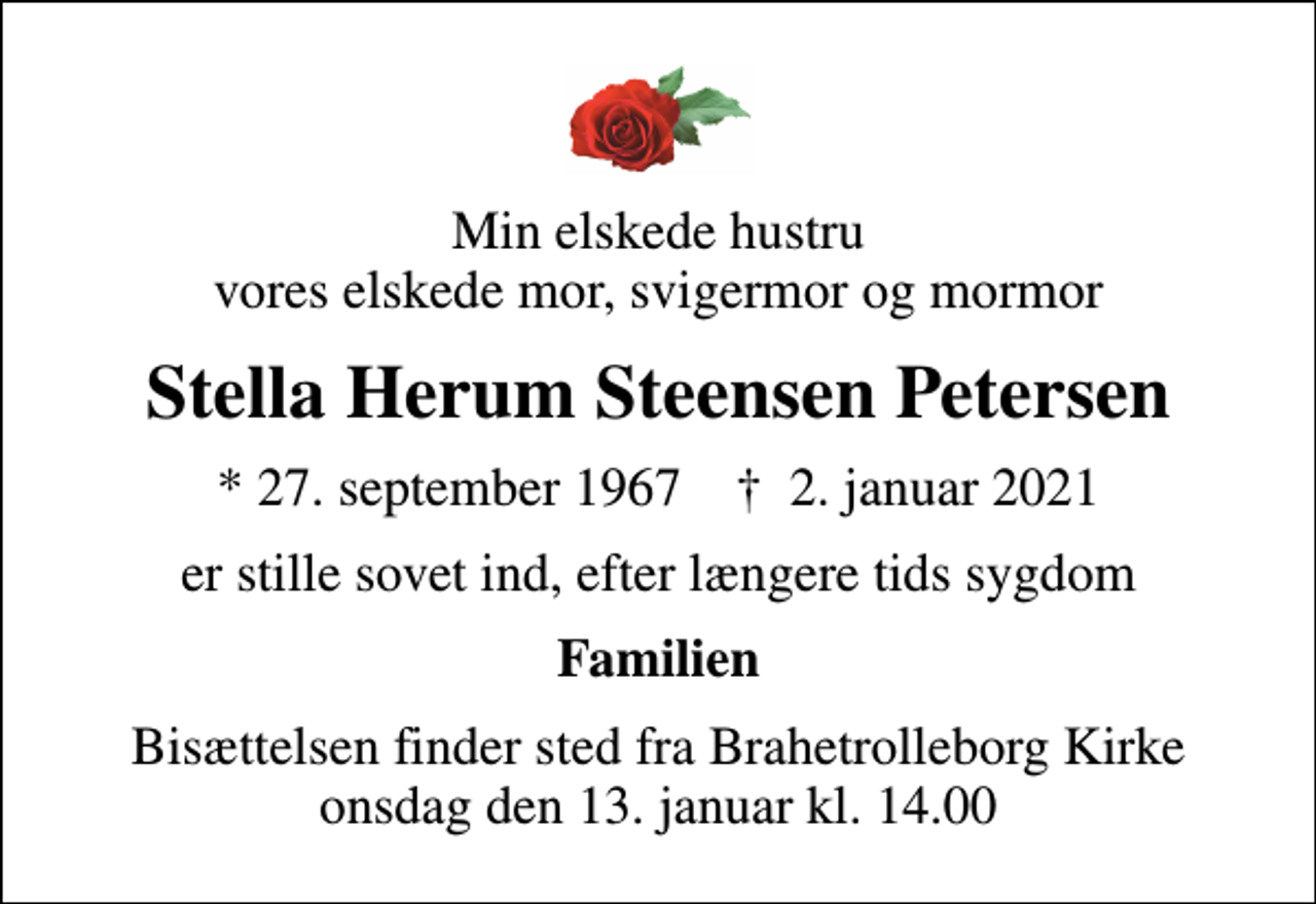 <p>Min elskede hustru vores elskede mor, svigermor og mormor<br />Stella Herum Steensen Petersen<br />* 27. september 1967 ✝ 2. januar 2021<br />er stille sovet ind, efter længere tids sygdom<br />Familien<br />Bisættelsen finder sted fra Brahetrolleborg Kirke onsdag den 13. januar kl. 14.00</p>
