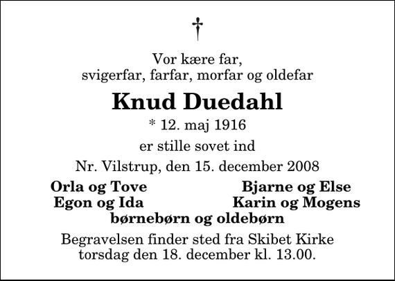 <p>Vor kære far, svigerfar, farfar, morfar og oldefar<br />Knud Duedahl<br />* 12. maj 1916<br />er stille sovet ind<br />Nr. Vilstrup, den 15. december 2008<br />Orla og Tove<br />Bjarne og Else<br />Egon og Ida<br />Karin og Mogens<br />Begravelsen finder sted fra Skibet Kirke torsdag den 18. december kl. 13.00</p>