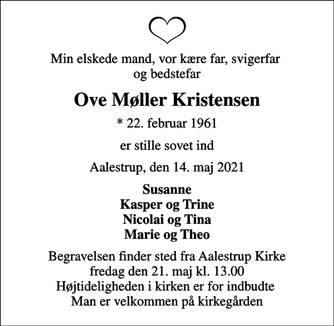 <p>Min elskede mand, vor kære far, svigerfar og bedstefar<br />Ove Møller Kristensen<br />* 22. februar 1961<br />er stille sovet ind<br />Aalestrup, den 14. maj 2021<br />Susanne Kasper og Trine Nicolai og Tina Marie og Theo<br />Begravelsen finder sted fra Aalestrup Kirke fredag den 21. maj kl. 13.00 Højtideligheden i kirken er for indbudte Man er velkommen på kirkegården</p>
