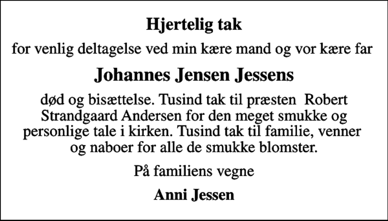 <p>Hjertelig tak<br />for venlig deltagelse ved min kære mand og vor kære far<br />Johannes Jensen Jessens<br />død og bisættelse. Tusind tak til præsten Robert Strandgaard Andersen for den meget smukke og personlige tale i kirken. Tusind tak til familie, venner og naboer for alle de smukke blomster.<br />På familiens vegne<br />Anni Jessen</p>