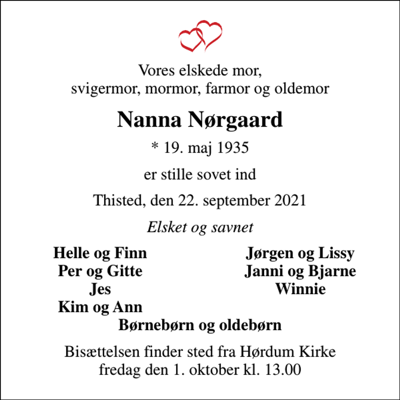 <p>Vores elskede mor, svigermor, mormor, farmor og oldemor<br />Nanna Nørgaard<br />* 19. maj 1935<br />er stille sovet ind<br />Thisted, den 22. september 2021<br />Elsket og savnet<br />Helle og Finn<br />Jørgen og Lissy<br />Per og Gitte<br />Janni og Bjarne<br />Jes<br />Winnie<br />Kim og Ann<br />Bisættelsen finder sted fra Hørdum Kirke fredag den 1. oktober kl. 13.00</p>