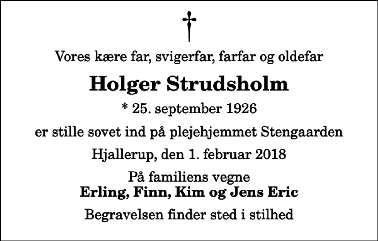 <p>Vores kære far, svigerfar, farfar og oldefar<br />Holger Strudsholm<br />* 25. september 1926<br />er stille sovet ind på plejehjemmet Stengaarden<br />Hjallerup, den 1. februar 2018<br />På familiens vegne<br />Erling, Finn, Kim og Jens Eric<br />Begravelsen finder sted i stilhed</p>