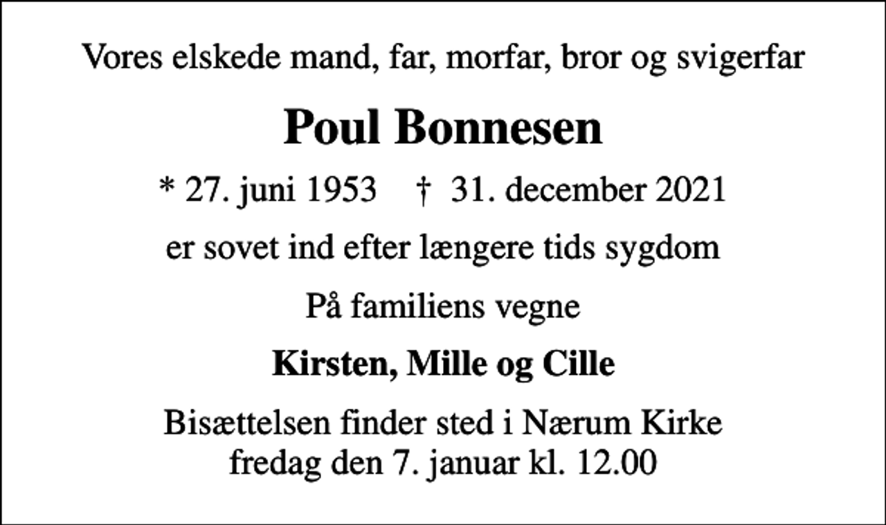 <p>Vores elskede mand, far, morfar, bror og svigerfar<br />Poul Bonnesen<br />* 27. juni 1953 ✝ 31. december 2021<br />er sovet ind efter længere tids sygdom<br />På familiens vegne<br />Kirsten, Mille og Cille<br />Bisættelsen finder sted i Nærum Kirke fredag den 7. januar kl. 12.00</p>