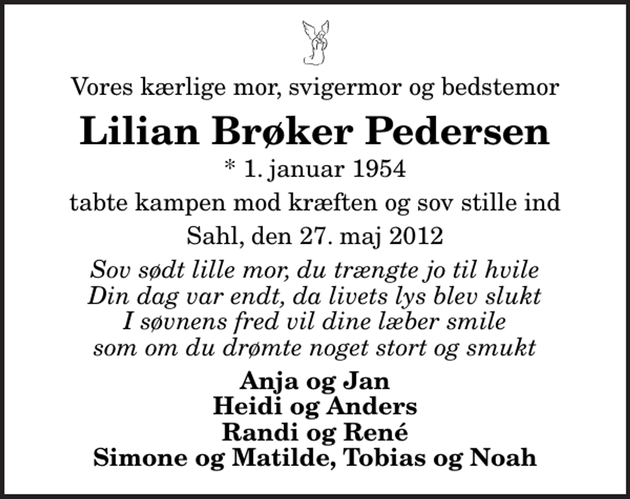 <p>Vores kærlige mor, svigermor og bedstemor<br />Lilian Brøker Pedersen<br />* 1. januar 1954<br />tabte kampen mod kræften og sov stille ind<br />Sahl, den 27. maj 2012<br />Sov sødt lille mor, du trængte jo til hvile Din dag var endt, da livets lys blev slukt I søvnens fred vil dine læber smile som om du drømte noget stort og smukt<br />Anja og Jan Heidi og Anders Randi og René Simone og Matilde, Tobias og Noah</p>