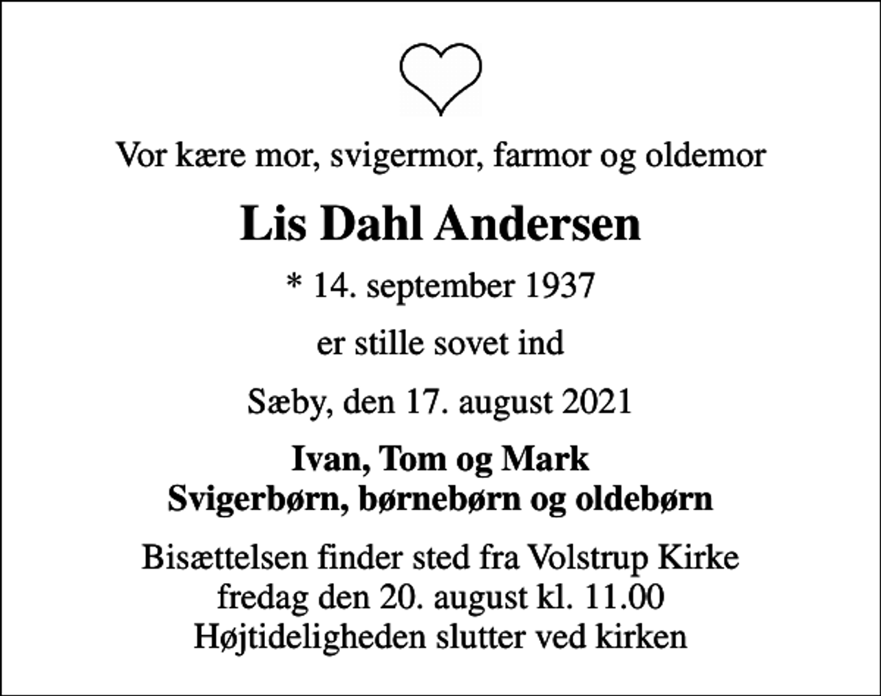 <p>Vor kære mor, svigermor, farmor og oldemor<br />Lis Dahl Andersen<br />* 14. september 1937<br />er stille sovet ind<br />Sæby, den 17. august 2021<br />Ivan, Tom og Mark Svigerbørn, børnebørn og oldebørn<br />Bisættelsen finder sted fra Volstrup Kirke fredag den 20. august kl. 11.00 Højtideligheden slutter ved kirken</p>