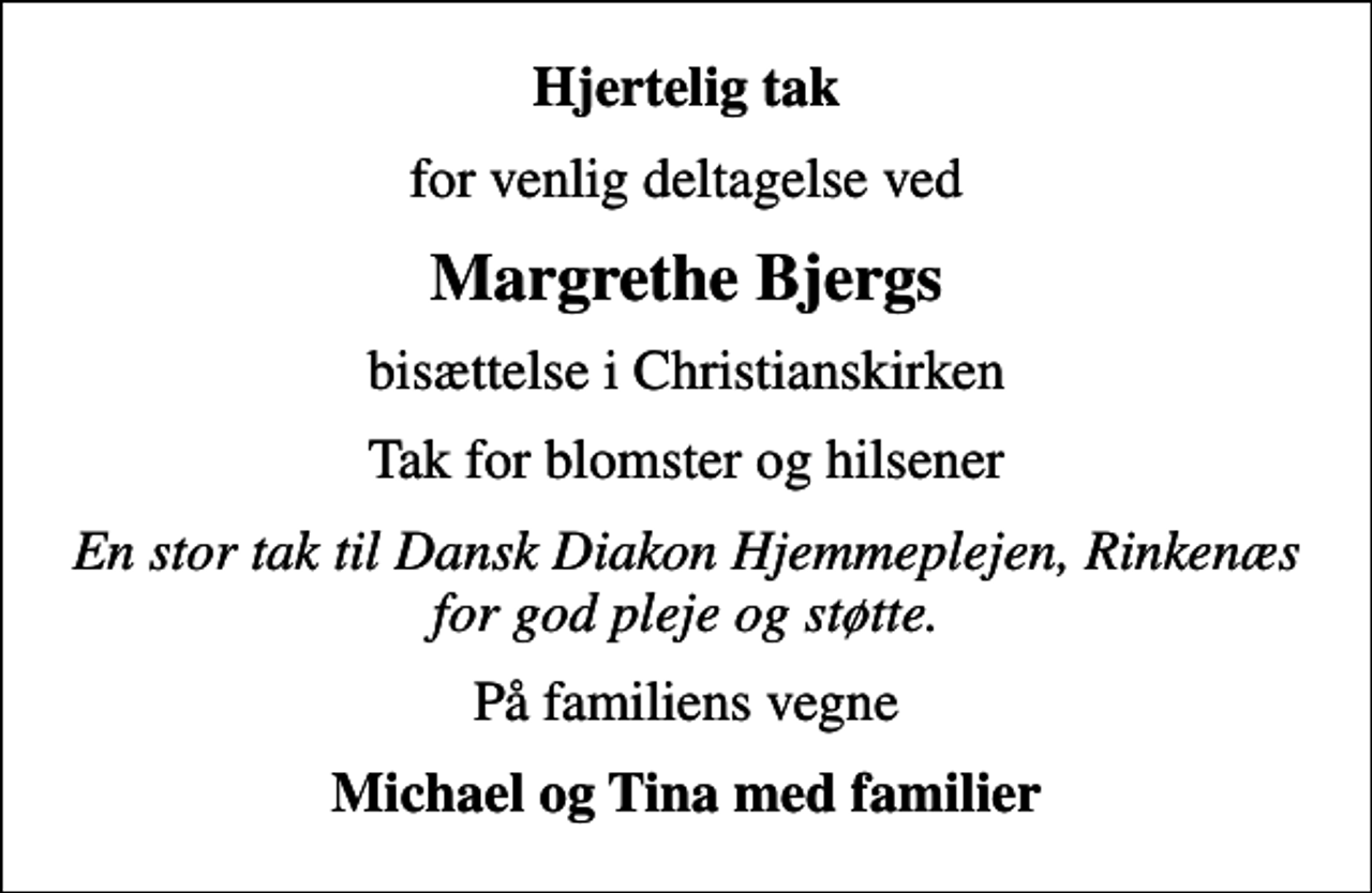 <p>Hjertelig tak<br />for venlig deltagelse ved<br />Margrethe Bjergs<br />bisættelse i Christianskirken<br />Tak for blomster og hilsener<br />En stor tak til Dansk Diakon Hjemmeplejen, Rinkenæs for god pleje og støtte.<br />På familiens vegne<br />Michael og Tina med familier</p>