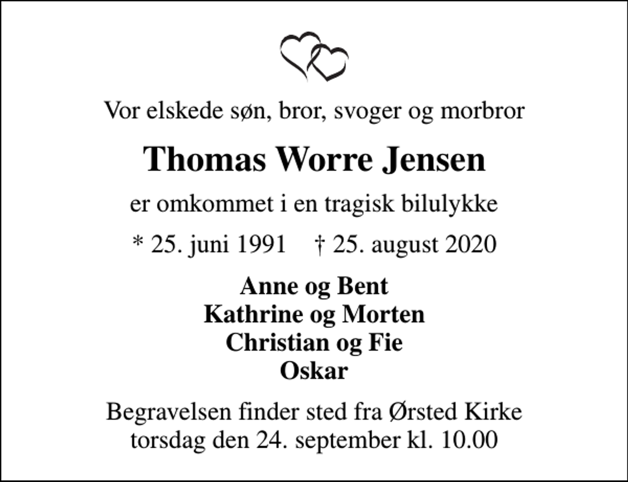 <p>Vor elskede søn, bror, svoger og morbror<br />Thomas Worre Jensen<br />er omkommet i en tragisk bilulykke<br />* 25. juni 1991 ✝ 25. august 2020<br />Anne og Bent Kathrine og Morten Christian og Fie Oskar<br />Begravelsen finder sted fra Ørsted Kirke torsdag den 24. september kl. 10.00</p>