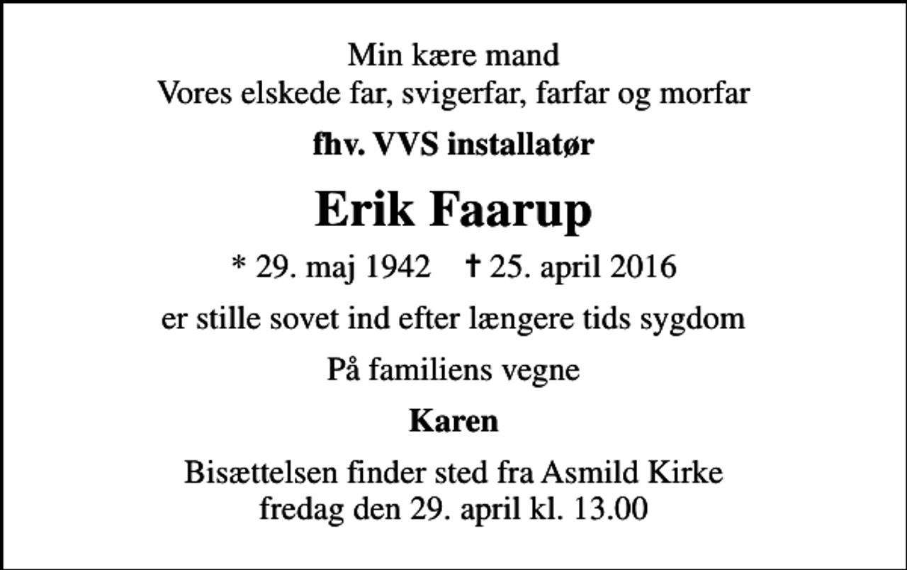 <p>Min kære mand Vores elskede far, svigerfar, farfar og morfar<br />fhv. VVS installatør<br />Erik Faarup<br />* 29. maj 1942 ✝ 25. april 2016<br />er stille sovet ind efter længere tids sygdom<br />På familiens vegne<br />Karen<br />Bisættelsen finder sted fra Asmild Kirke fredag den 29. april kl. 13.00</p>