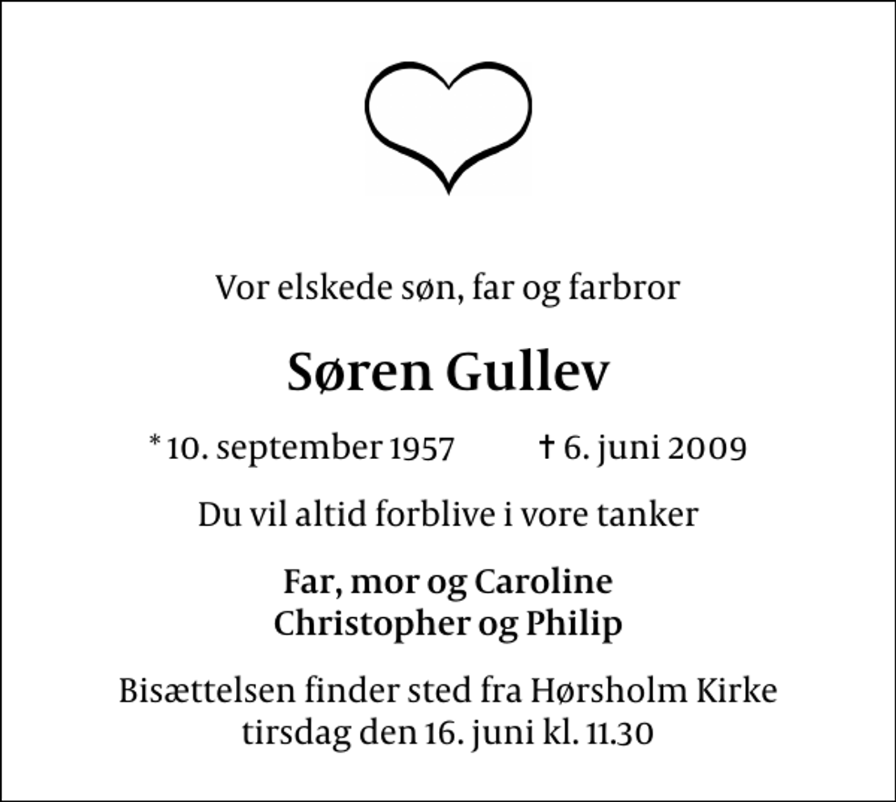 <p>Vor elskede søn, far og farbror<br />Søren Gullev<br />* 10. september 1957 ✝ 6. juni 2009<br />Du vil altid forblive i vore tanker<br />Far, mor og Caroline Christopher og Philip<br />Bisættelsen finder sted fra Hørsholm Kirke tirsdag den 16. juni kl. 11.30</p>