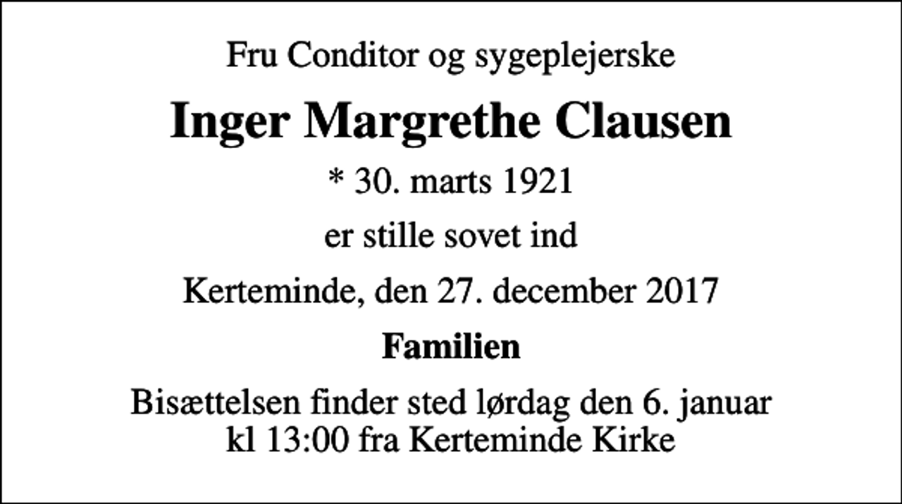 <p>Fru Conditor og sygeplejerske<br />Inger Margrethe Clausen<br />* 30. marts 1921<br />er stille sovet ind<br />Kerteminde, den 27. december 2017<br />Familien<br />Bisættelsen finder sted lørdag den 6. januar kl 13:00 fra Kerteminde Kirke</p>