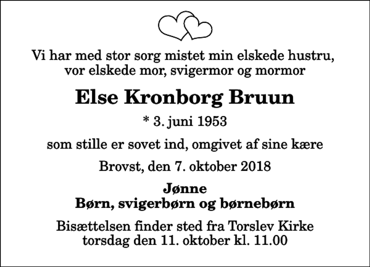 <p>Vi har med stor sorg mistet min elskede hustru, vor elskede mor, svigermor og mormor<br />Else Kronborg Bruun<br />* 3. juni 1953<br />som stille er sovet ind, omgivet af sine kære<br />Brovst, den 7. oktober 2018<br />Jønne Børn, svigerbørn og børnebørn<br />Bisættelsen finder sted fra Torslev Kirke torsdag den 11. oktober kl. 11.00</p>