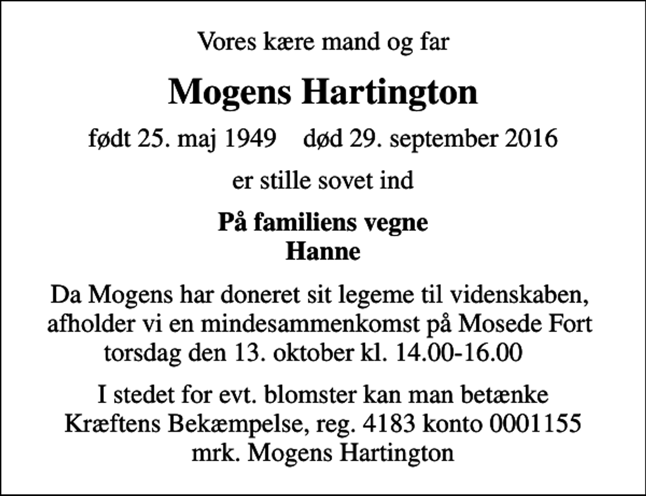 <p>Vores kære mand og far<br />Mogens Hartington<br />født 25. maj 1949 død 29. september 2016<br />er stille sovet ind<br />På familiens vegne Hanne<br />Da Mogens har doneret sit legeme til videnskaben, afholder vi en mindesammenkomst på Mosede Fort torsdag den 13. oktober kl. 14.00-16.00<br />I stedet for evt. blomster kan man betænke<br />Kræftens Bekæmpelse reg.4183konto0001155mrk. Mogens<br />Hartington</p>
