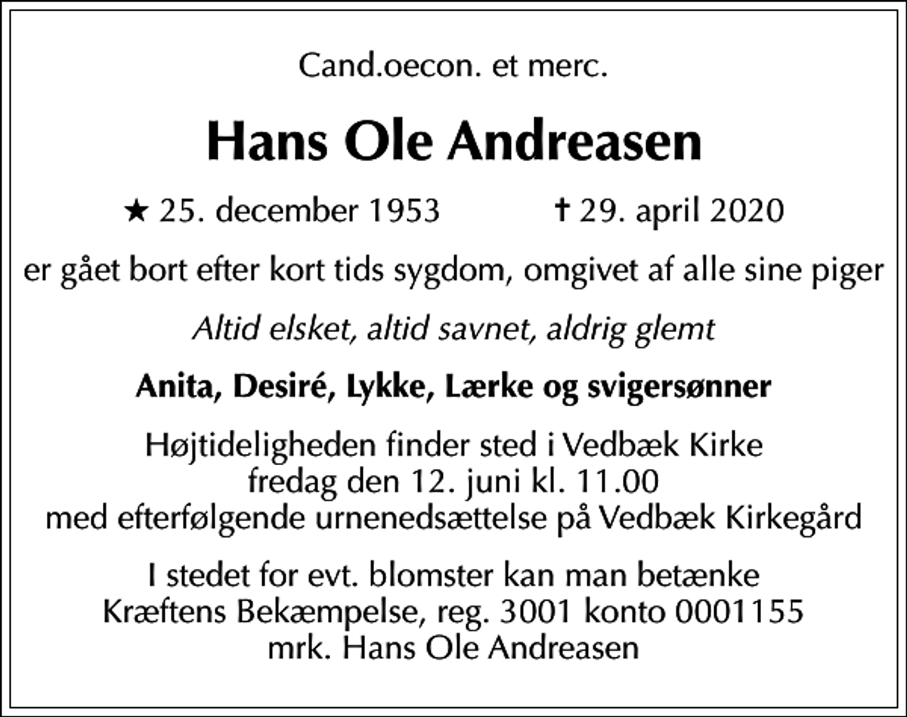 <p>Cand.oecon. et merc.<br />Hans Ole Andreasen<br />* 25. december 1953 ✝ 29. april 2020<br />er gået bort efter kort tids sygdom, omgivet af alle sine piger<br />Altid elsket, altid savnet, aldrig glemt<br />Anita, Desiré, Lykke, Lærke og svigersønner<br />Højtideligheden finder sted i Vedbæk Kirke fredag den 12. juni kl. 11.00 med efterfølgende urnenedsættelse på Vedbæk Kirkegård<br />I stedet for evt. blomster kan man betænke<br />Kræftens Bekæmpelse reg.3001konto0001155mrk. Hans Ole<br />Andreasen</p>