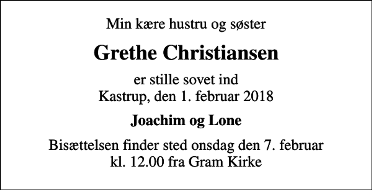 <p>Min kære hustru og søster<br />Grethe Christiansen<br />er stille sovet ind Kastrup, den 1. februar 2018<br />Joachim og Lone<br />Bisættelsen finder sted onsdag den 7. februar kl. 12.00 fra Gram Kirke</p>