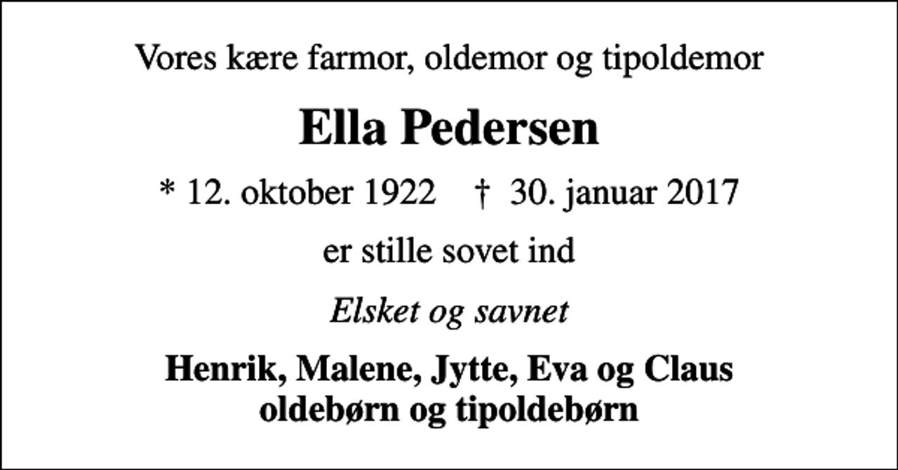 <p>Vores kære farmor, oldemor og tipoldemor<br />Ella Pedersen<br />* 12. oktober 1922 ✝ 30. januar 2017<br />er stille sovet ind<br />Elsket og savnet<br />Henrik, Malene, Jytte, Eva og Claus oldebørn og tipoldebørn</p>