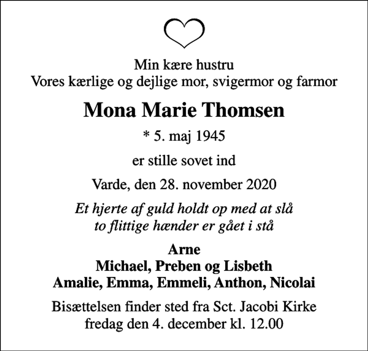 <p>Min kære hustru Vores kærlige og dejlige mor, svigermor og farmor<br />Mona Marie Thomsen<br />* 5. maj 1945<br />er stille sovet ind<br />Varde, den 28. november 2020<br />Et hjerte af guld holdt op med at slå to flittige hænder er gået i stå<br />Arne Michael, Preben og Lisbeth Amalie, Emma, Emmeli, Anthon, Nicolai<br />Bisættelsen finder sted fra Sct. Jacobi Kirke fredag den 4. december kl. 12.00</p>