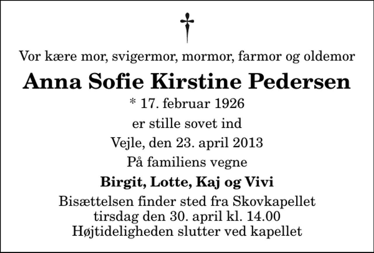 <p>Vor kære mor, svigermor, mormor, farmor og oldemor<br />Anna Sofie Kirstine Pedersen<br />* 17. februar 1926<br />er stille sovet ind<br />Vejle, den 23. april 2013<br />På familiens vegne<br />Birgit, Lotte, Kaj og Vivi<br />Bisættelsen finder sted fra Skovkapellet tirsdag den 30. april kl. 14.00 Højtideligheden slutter ved kapellet</p>