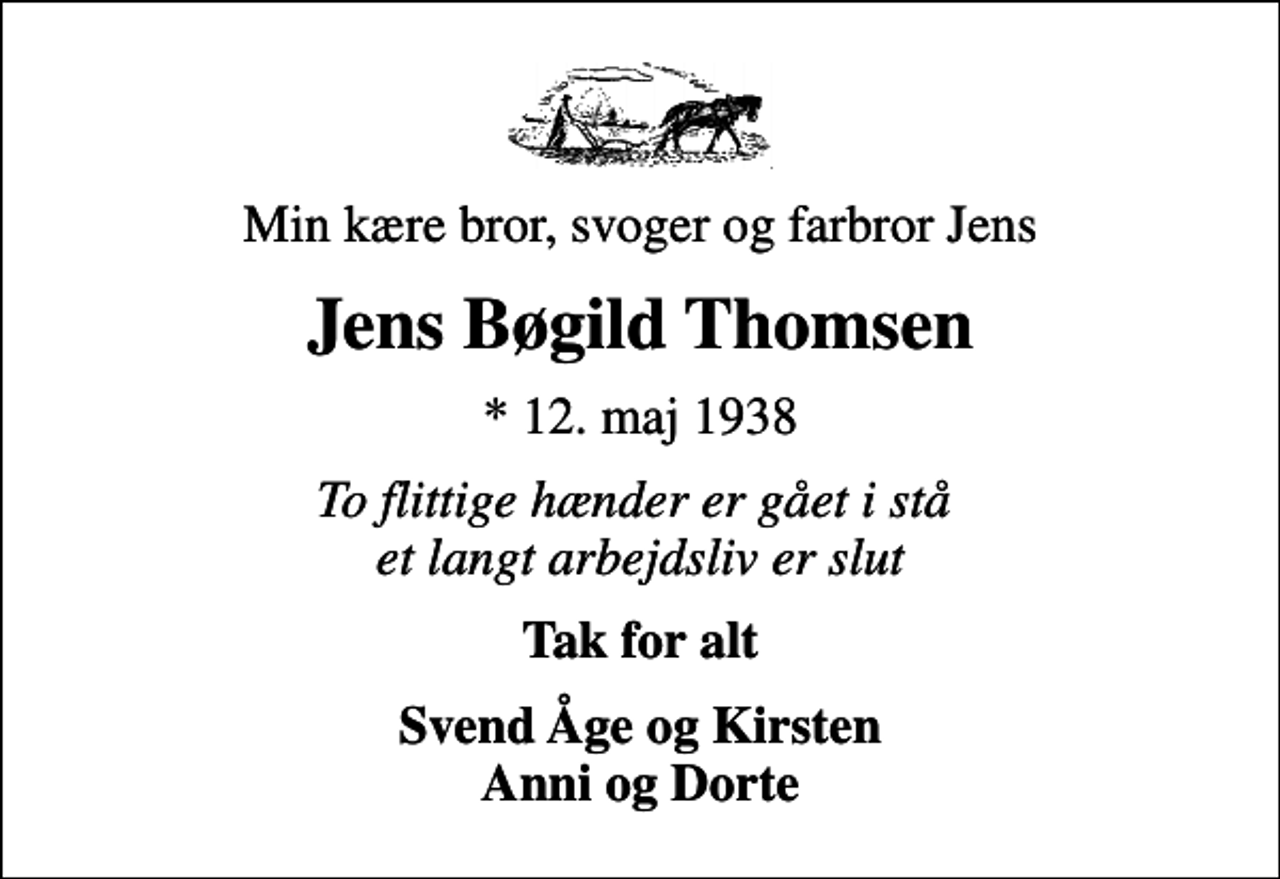 <p>Min kære bror, svoger og farbror Jens<br />Jens Bøgild Thomsen<br />* 12. maj 1938<br />To flittige hænder er gået i stå et langt arbejdsliv er slut<br />Tak for alt<br />Svend Åge og Kirsten Anni og Dorte</p>