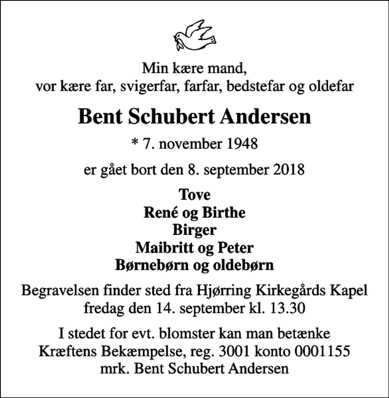<p>Min kære mand, vor kære far, svigerfar, farfar, bedstefar og oldefar<br />Bent Schubert Andersen<br />* 7. november 1948<br />er gået bort den 8. september 2018<br />Tove René og Birthe Birger Maibritt og Peter Børnebørn og oldebørn<br />Begravelsen finder sted fra Hjørring Kirkegårds Kapel fredag den 14. september kl. 13.30<br />I stedet for evt. blomster kan man betænke<br />Kræftens Bekæmpelse reg.3001konto0001155mrk. Bent Schubert<br />Andersen</p>