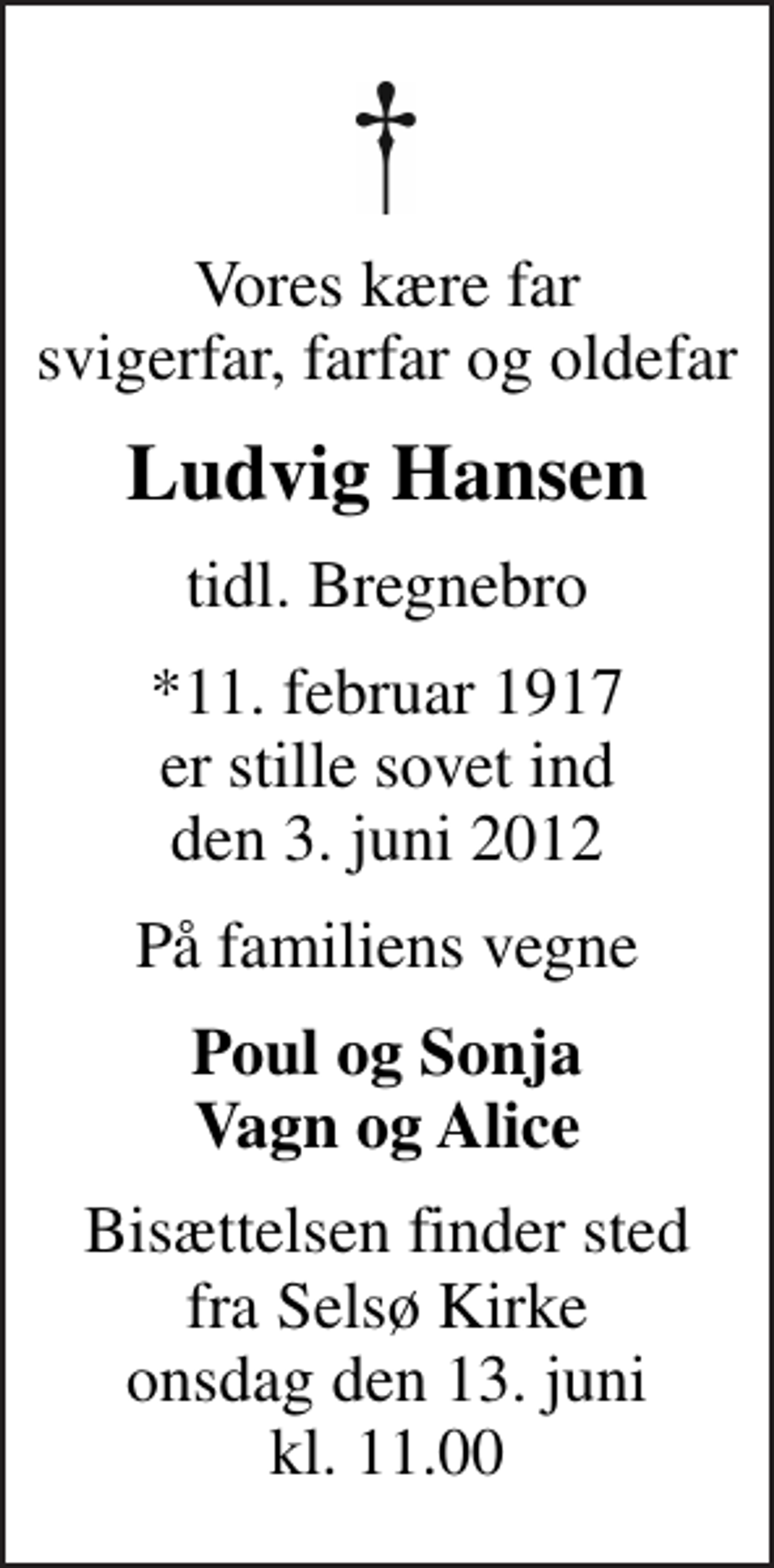 <p>Vores kære far svigerfar, farfar og oldefar<br />Ludvig Hansen<br />tidl. Bregnebro<br />*11. februar 1917<br />er stille sovet ind den 3. juni 2012<br />På familiens vegne<br />Poul og Sonja Vagn og Alice<br />Bisættelsen finder sted fra Selsø Kirke onsdag den 13. juni kl. 11.00</p>