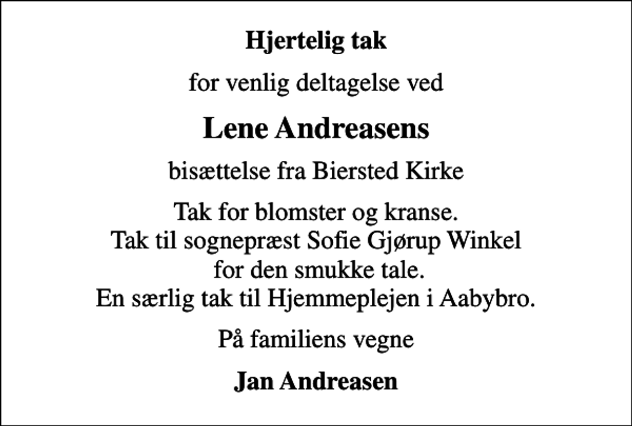 <p>Hjertelig tak<br />for venlig deltagelse ved<br />Lene Andreasens<br />bisættelse fra Biersted Kirke<br />Tak for blomster og kranse. Tak til sognepræst Sofie Gjørup Winkel for den smukke tale. En særlig tak til Hjemmeplejen i Aabybro.<br />På familiens vegne<br />Jan Andreasen</p>