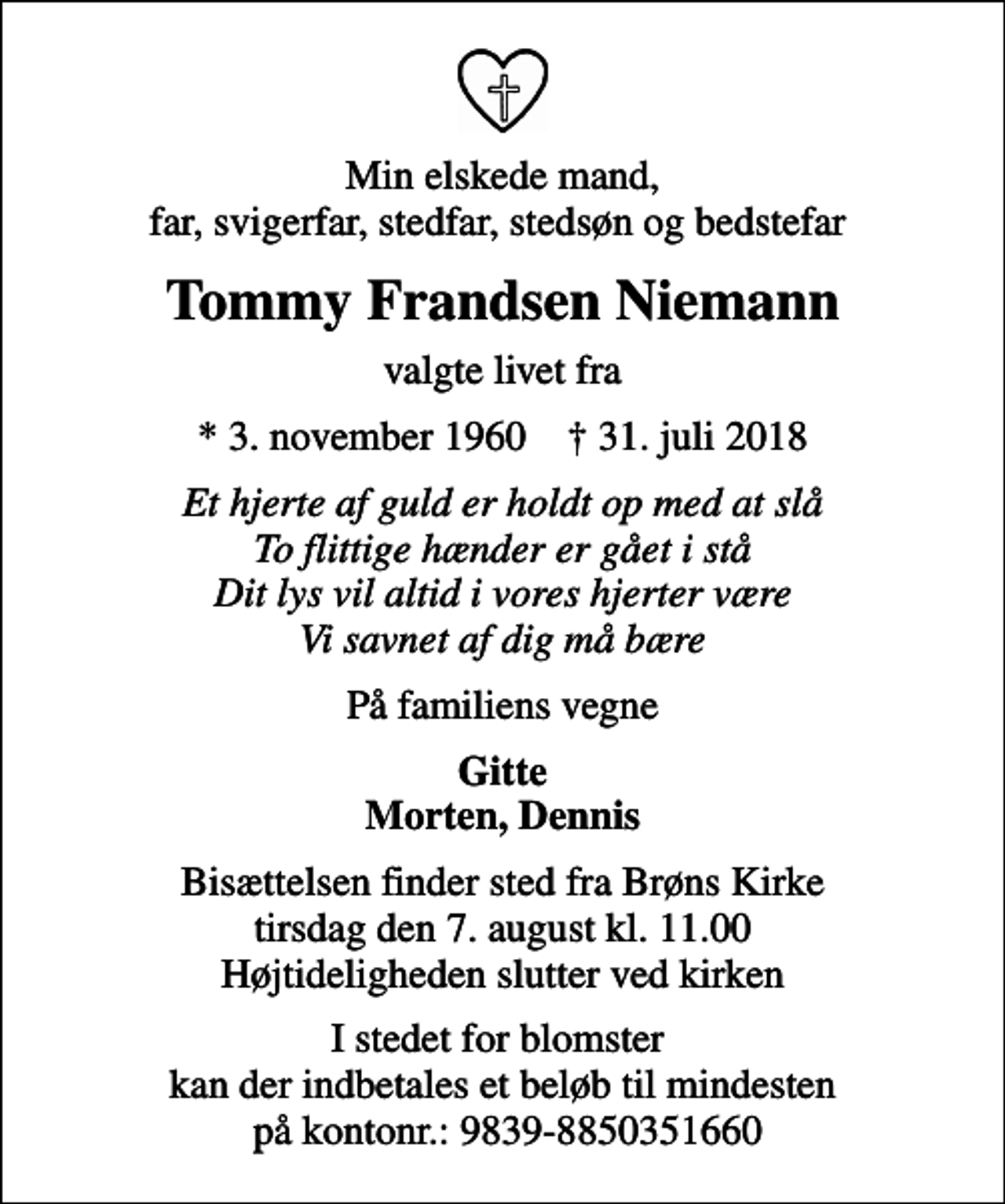 <p>Min elskede mand, far, svigerfar, stedfar, stedsøn og bedstefar<br />Tommy Frandsen Niemann<br />valgte livet fra<br />* 3. november 1960 ✝ 31. juli 2018<br />Et hjerte af guld er holdt op med at slå To flittige hænder er gået i stå Dit lys vil altid i vores hjerter være Vi savnet af dig må bære<br />På familiens vegne<br />Gitte Morten, Dennis<br />Bisættelsen finder sted fra Brøns Kirke tirsdag den 7. august kl. 11.00 Højtideligheden slutter ved kirken<br />I stedet for blomster kan der indbetales et beløb til mindesten på kontonr.: 9839-8850351660</p>