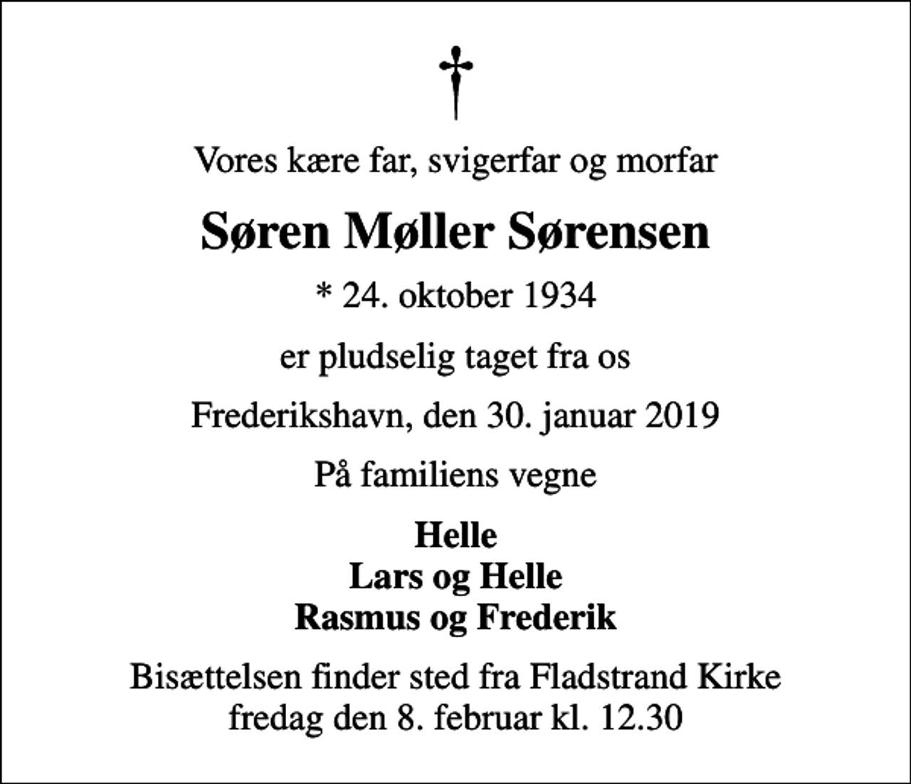<p>Vores kære far, svigerfar og morfar<br />Søren Møller Sørensen<br />* 24. oktober 1934<br />er pludselig taget fra os<br />Frederikshavn, den 30. januar 2019<br />På familiens vegne<br />Helle Lars og Helle Rasmus og Frederik<br />Bisættelsen finder sted fra Fladstrand Kirke fredag den 8. februar kl. 12.30</p>