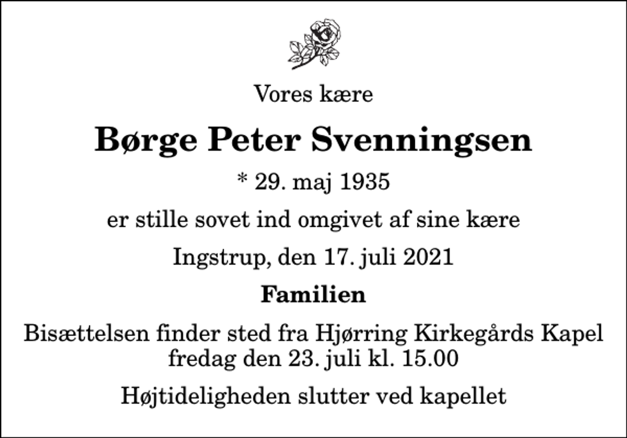 <p>Vores kære<br />Børge Peter Svenningsen<br />* 29. maj 1935<br />er stille sovet ind omgivet af sine kære<br />Ingstrup, den 17. juli 2021<br />Familien<br />Bisættelsen finder sted fra Hjørring Kirkegårds Kapel fredag den 23. juli kl. 15.00 Højtideligheden slutter ved kapellet</p>