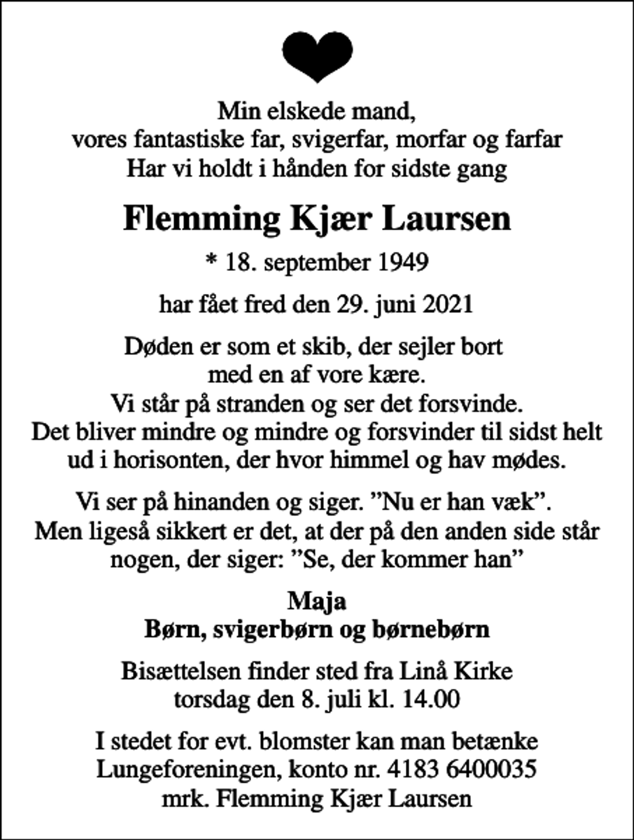 <p>Min elskede mand, vores fantastiske far, svigerfar, morfar og farfar Har vi holdt i hånden for sidste gang<br />Flemming Kjær Laursen<br />* 18. september 1949<br />har fået fred den 29. juni 2021<br />Døden er som et skib, der sejler bort med en af vore kære. Vi står på stranden og ser det forsvinde. Det bliver mindre og mindre og forsvinder til sidst helt ud i horisonten, der hvor himmel og hav mødes.<br />Vi ser på hinanden og siger. Nu er han væk. Men ligeså sikkert er det, at der på den anden side står nogen, der siger: Se, der kommer han<br />Maja Børn, svigerbørn og børnebørn<br />Bisættelsen finder sted fra Linå Kirke torsdag den 8. juli kl. 14.00<br />I stedet for evt. blomster kan man betænke<br />Lungeforeningen kontonr.41836400035mrk. Flemming Kjær<br />Laursen</p>