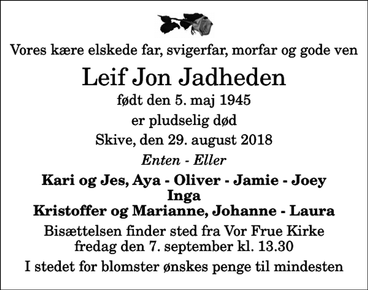 <p>Vores kære elskede far, svigerfar, morfar og gode ven<br />Leif Jon Jadheden<br />født den 5. maj 1945<br />er pludselig død<br />Skive, den 29. august 2018<br />Enten - Eller<br />Kari og Jes, Aya - Oliver - Jamie - Joey Inga Kristoffer og Marianne, Johanne - Laura<br />Bisættelsen finder sted fra Vor Frue Kirke fredag den 7. september kl. 13.30<br />I stedet for blomster ønskes penge til mindesten</p>