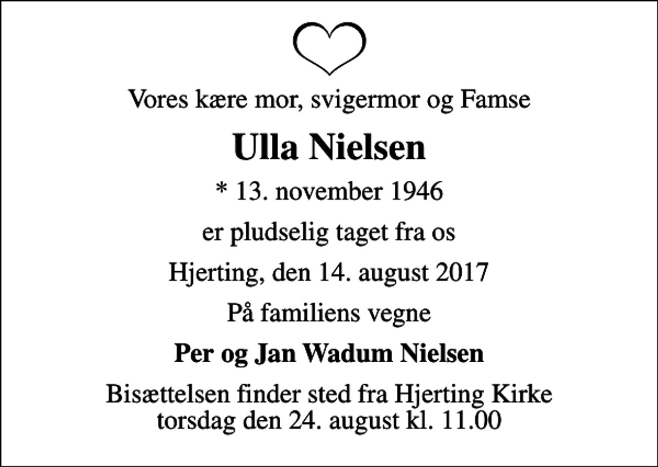 <p>Vores kære mor, svigermor og Famse<br />Ulla Nielsen<br />* 13. november 1946<br />er pludselig taget fra os<br />Hjerting, den 14. august 2017<br />På familiens vegne<br />Per og Jan Wadum Nielsen<br />Bisættelsen finder sted fra Hjerting Kirke torsdag den 24. august kl. 11.00</p>