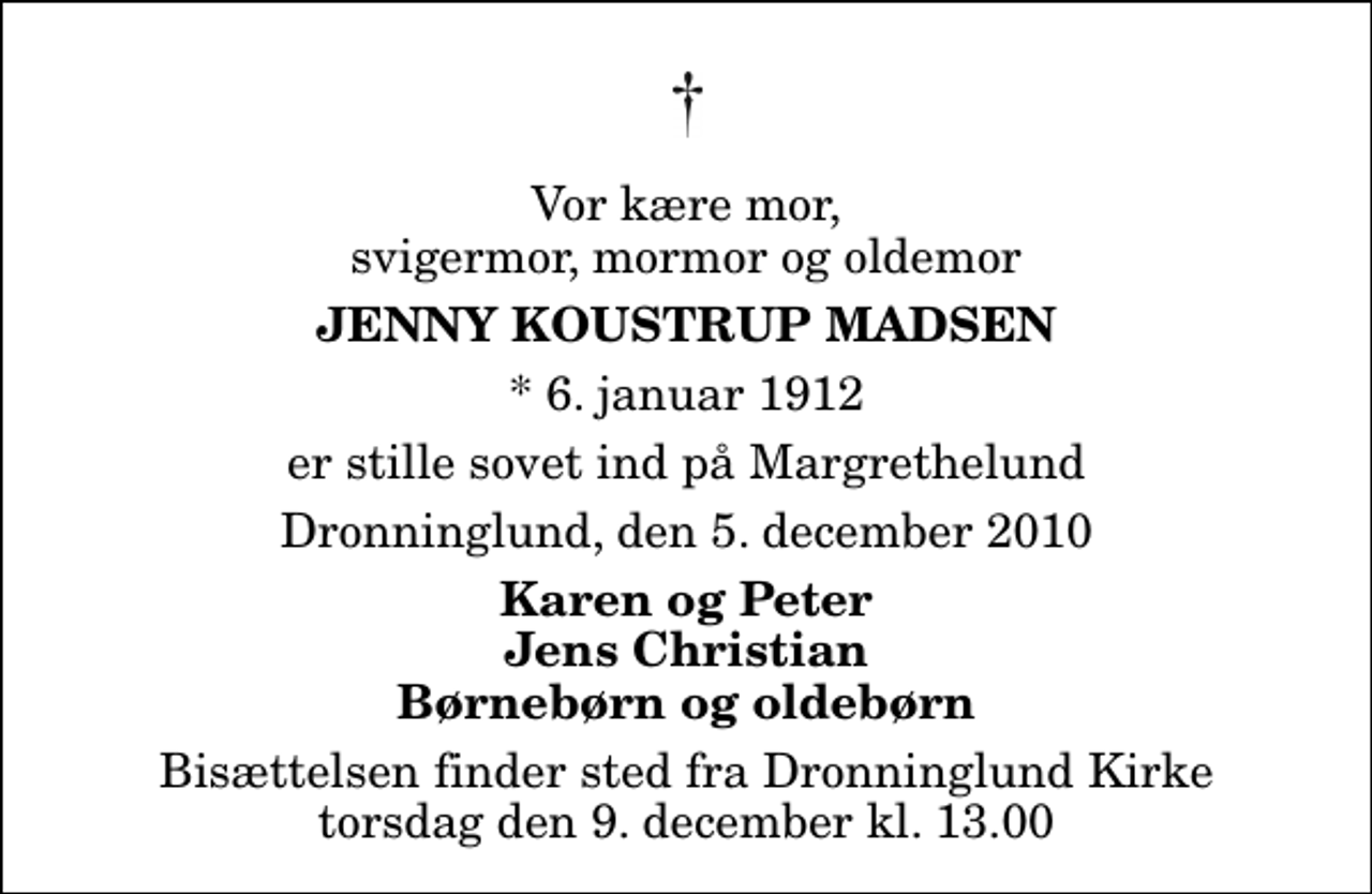 <p>Vor kære mor, svigermor, mormor og oldemor<br />Jenny Koustrup Madsen<br />* 6. januar 1912<br />er stille sovet ind på Margrethelund<br />Dronninglund, den 5. december 2010<br />Karen og Peter Jens Christian Børnebørn og oldebørn<br />Bisættelsen finder sted fra Dronninglund Kirke torsdag den 9. december kl. 13.00</p>