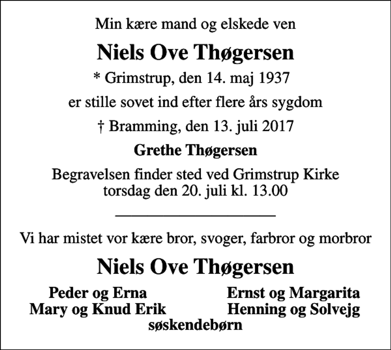 <p>Min kære mand og elskede ven<br />Niels Ove Thøgersen<br />* Grimstrup, den 14. maj 1937<br />er stille sovet ind efter flere års sygdom<br />Bramming, den 13. juli 2017<br />Grethe Thøgersen<br />Begravelsen finder sted ved Grimstrup Kirke torsdag den 20. juli kl. 13.00<br />Vi har mistet vor kære bror, svoger, farbror og morbror<br />Niels Ove Thøgersen<br />Peder og Erna<br />Ernst og Margarita<br />Mary og Knud Erik<br />Henning og Solvejg<br />søskendebørn</p>