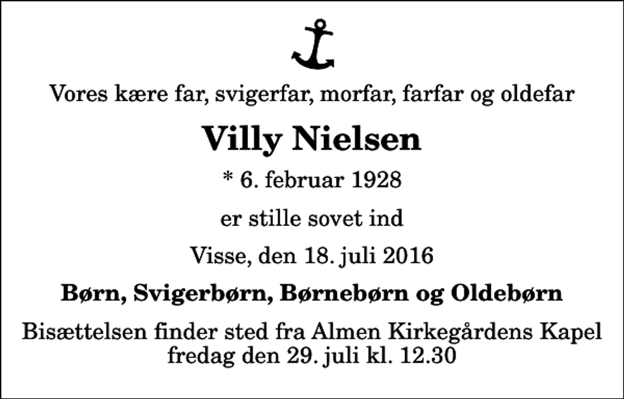 <p>Vores kære far, svigerfar, morfar, farfar og oldefar<br />Villy Nielsen<br />* 6. februar 1928<br />er stille sovet ind<br />Visse, den 18. juli 2016<br />Børn, Svigerbørn, Børnebørn og Oldebørn<br />Bisættelsen finder sted fra Almen Kirkegårdens Kapel fredag den 29. juli kl. 12.30</p>