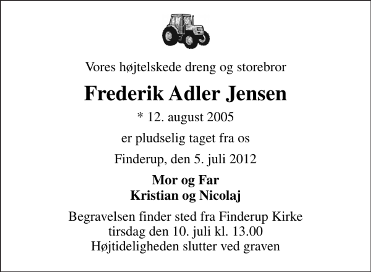 <p>Vores højtelskede dreng og storebror<br />Frederik Adler Jensen<br />* 12. august 2005<br />er pludselig taget fra os<br />Finderup, den 5. juli 2012<br />Mor og Far Kristian og Nicolaj<br />Begravelsen finder sted fra Finderup Kirke tirsdag den 10. juli kl. 13.00 Højtideligheden slutter ved graven</p>
