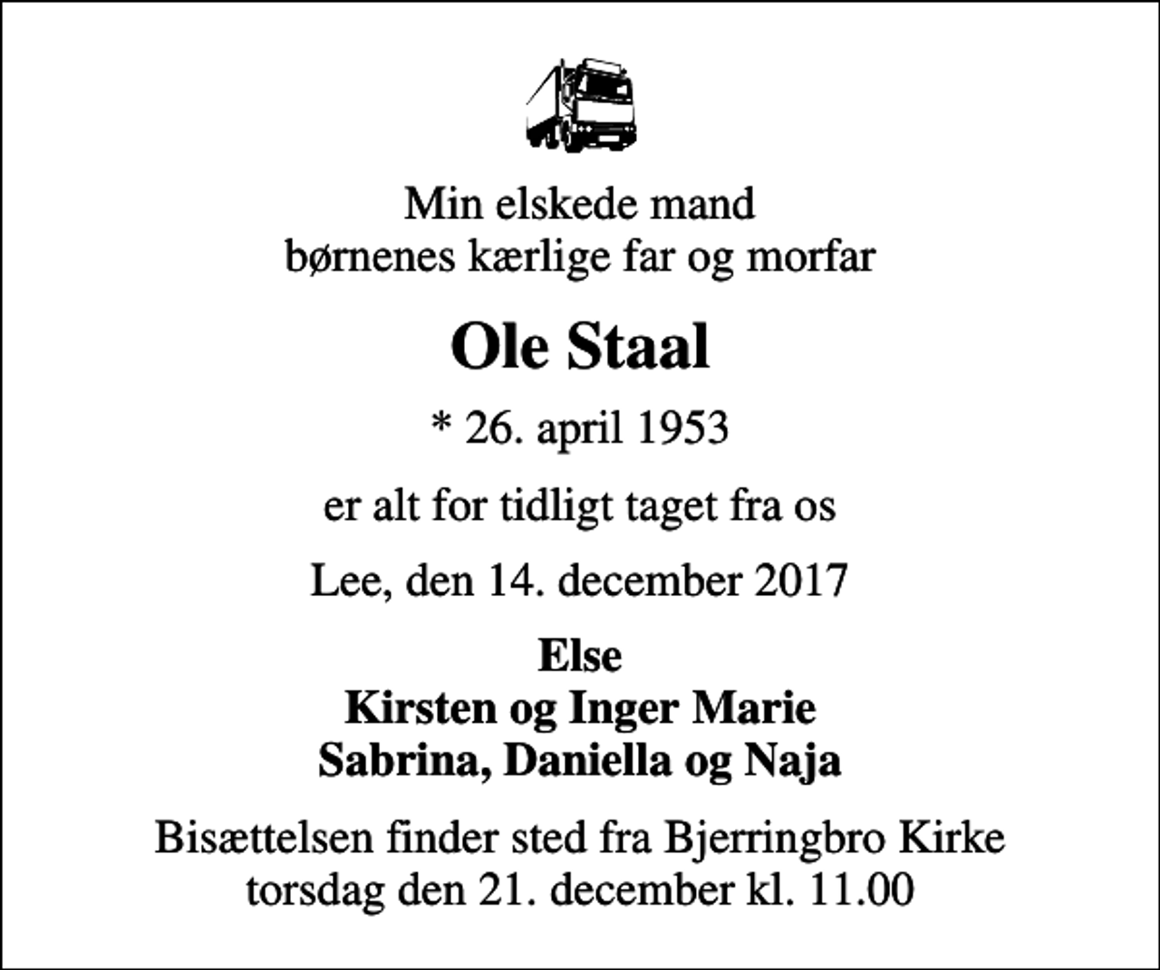 <p>Min elskede mand børnenes kærlige far og morfar<br />Ole Staal<br />* 26. april 1953<br />er alt for tidligt taget fra os<br />Lee, den 14. december 2017<br />Else Kirsten og Inger Marie Sabrina, Daniella og Naja<br />Bisættelsen finder sted fra Bjerringbro Kirke torsdag den 21. december kl. 11.00</p>