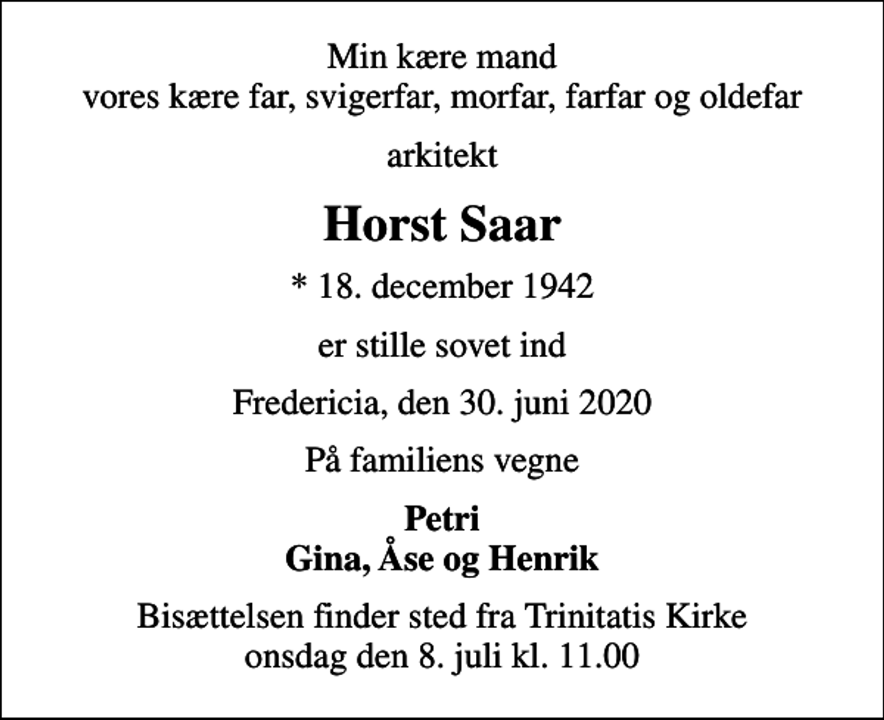 <p>Min kære mand vores kære far, svigerfar, morfar, farfar og oldefar<br />arkitekt<br />Horst Saar<br />* 18. december 1942<br />er stille sovet ind<br />Fredericia, den 30. juni 2020<br />På familiens vegne<br />Petri Gina, Åse og Henrik<br />Bisættelsen finder sted fra Trinitatis Kirke onsdag den 8. juli kl. 11.00</p>