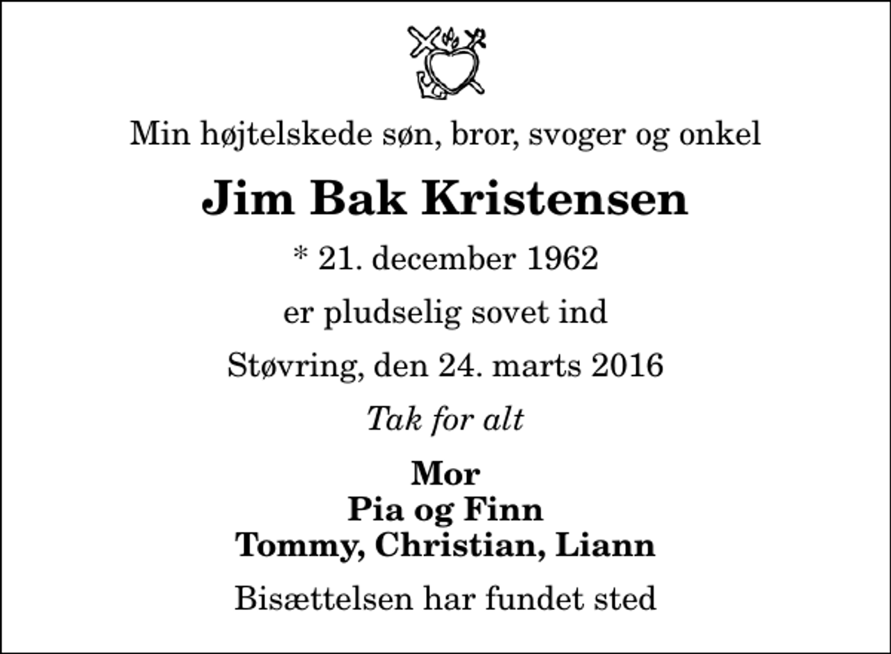 <p>Min højtelskede søn, bror, svoger og onkel<br />Jim Bak Kristensen<br />* 21. december 1962<br />er pludselig sovet ind<br />Støvring, den 24. marts 2016<br />Tak for alt<br />Mor Pia og Finn Tommy, Christian, Liann<br />Bisættelsen har fundet sted</p>