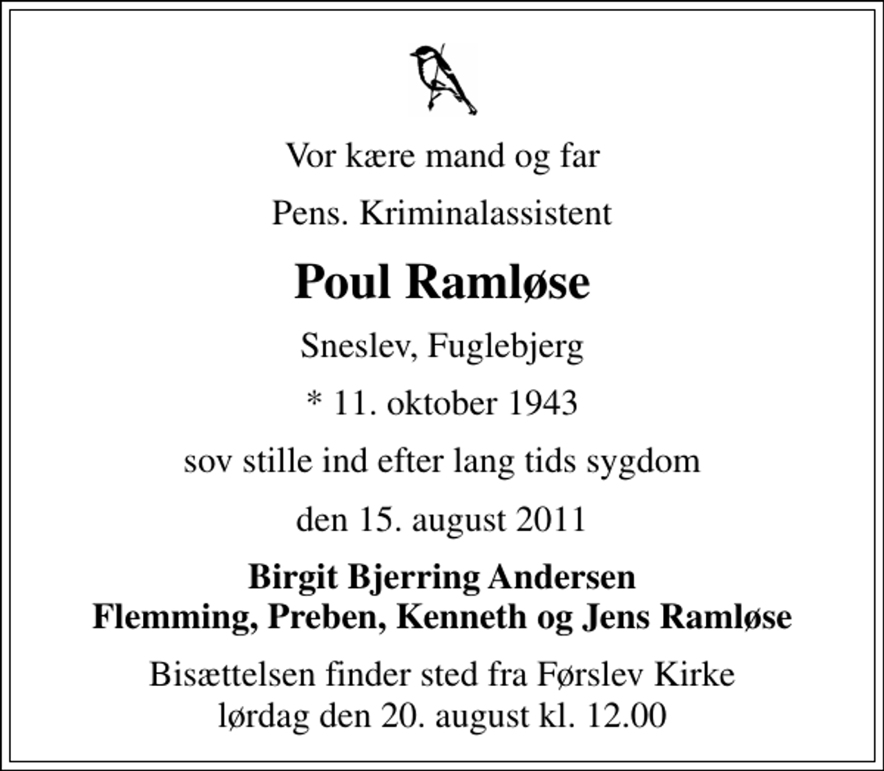 <p>Vor kære mand og far<br />Pens. Kriminalassistent<br />Poul Ramløse<br />Sneslev, Fuglebjerg<br />* 11. oktober 1943<br />sov stille ind efter lang tids sygdom<br />den 15. august 2011<br />Birgit Bjerring Andersen Flemming, Preben, Kenneth og Jens Ramløse<br />Bisættelsen finder sted fra Førslev Kirke lørdag den 20. august kl. 12.00</p>