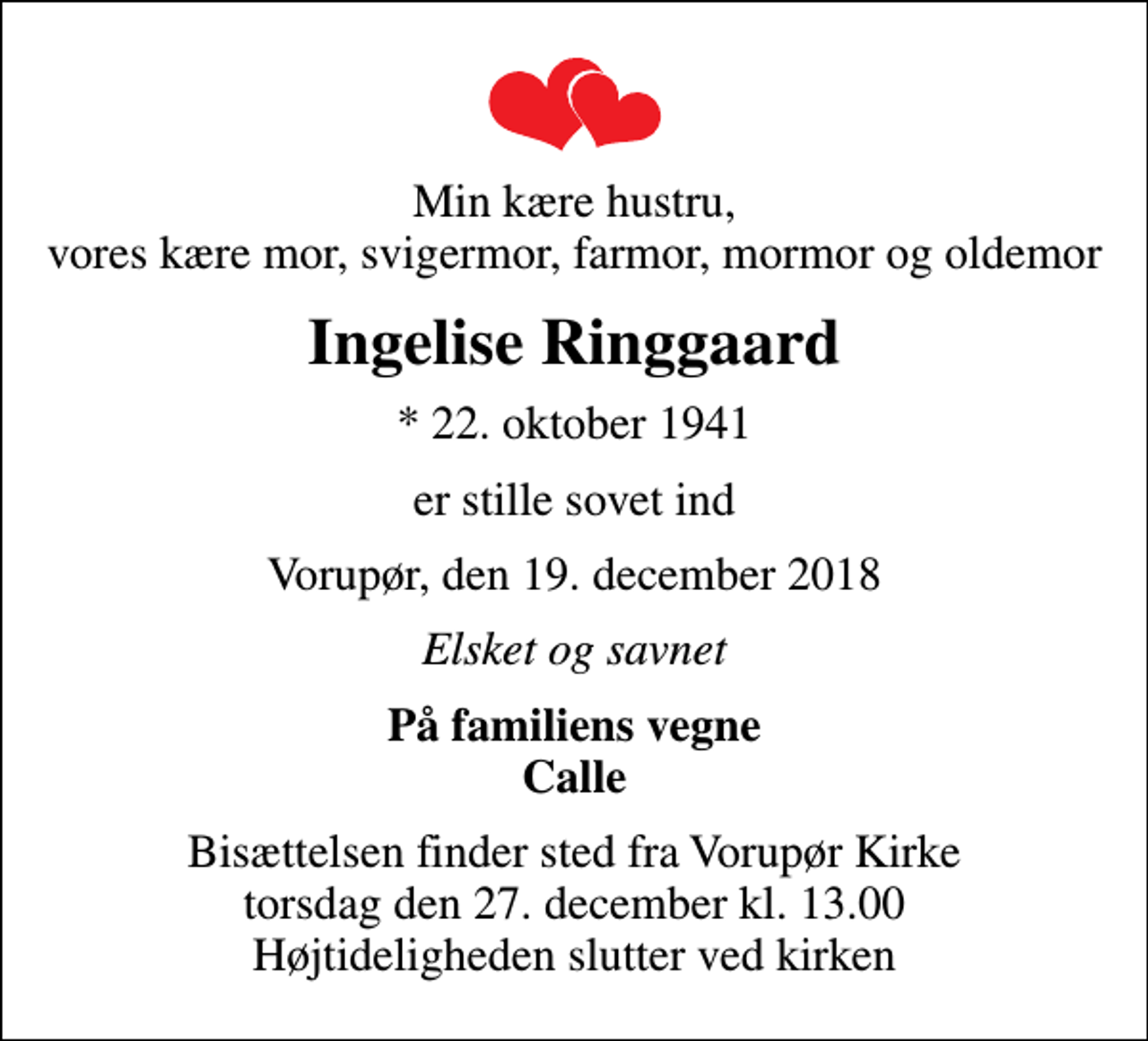 <p>Min kære hustru, vores kære mor, svigermor, farmor, mormor og oldemor<br />Ingelise Ringgaard<br />* 22. oktober 1941<br />er stille sovet ind<br />Vorupør, den 19. december 2018<br />Elsket og savnet<br />På familiens vegne Calle<br />Bisættelsen finder sted fra Vorupør Kirke torsdag den 27. december kl. 13.00 Højtideligheden slutter ved kirken</p>