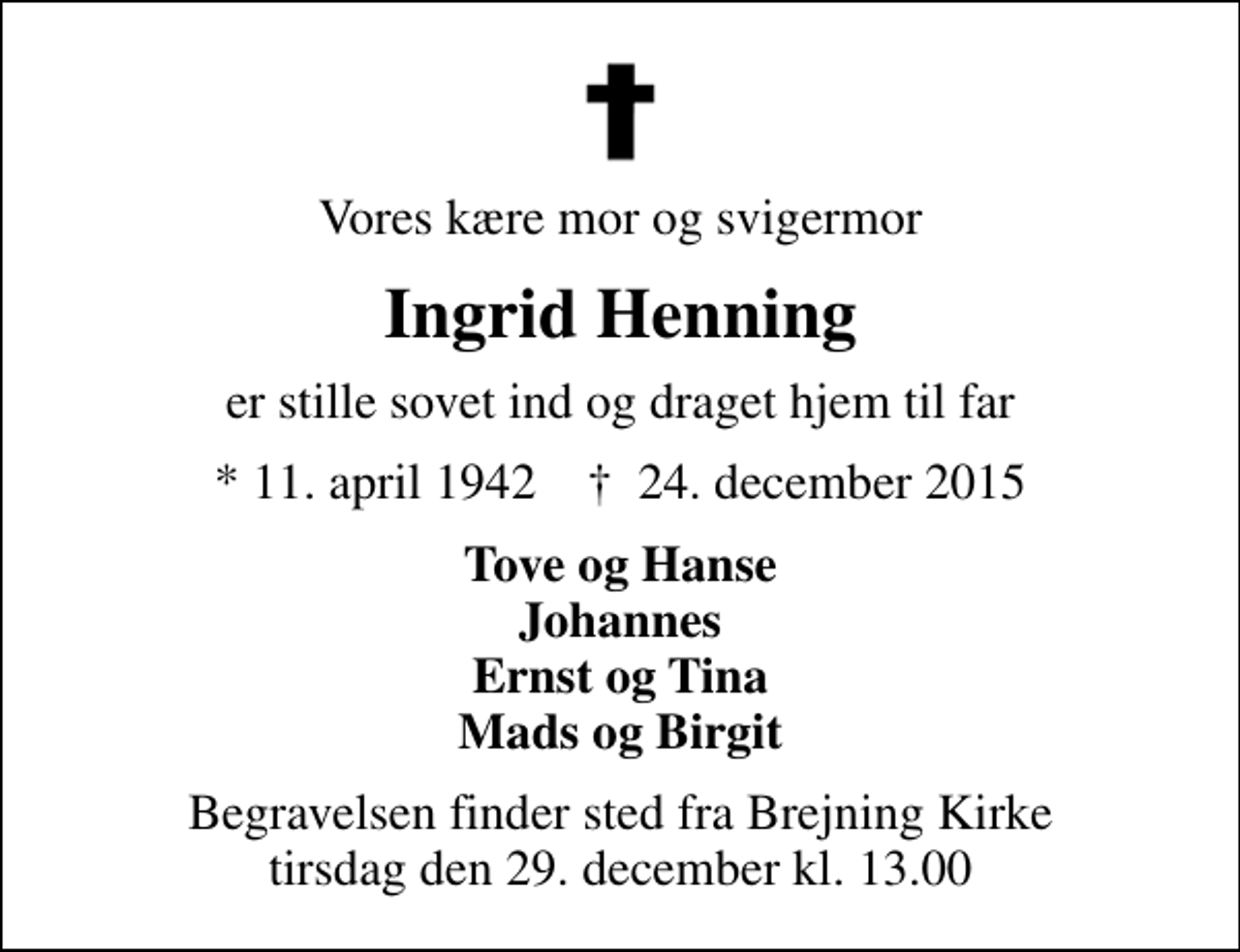 <p>Vores kære mor og svigermor<br />Ingrid Henning<br />er stille sovet ind og draget hjem til far<br />* 11. april 1942 ✝ 24. december 2015<br />Tove og Hanse Johannes Ernst og Tina Mads og Birgit<br />Begravelsen finder sted fra Brejning Kirke tirsdag den 29. december kl. 13.00</p>