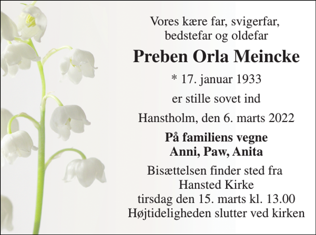 <p>Vores kære far, svigerfar, bedstefar og oldefar<br />Preben Orla Meincke<br />* 17. januar 1933<br />er stille sovet ind<br />Hanstholm, den 6. marts 2022<br />På familiens vegne Anni, Paw, Anita<br />Bisættelsen finder sted fra Hansted Kirke tirsdag den 15. marts kl. 13.00 Højtideligheden slutter ved kirken</p>