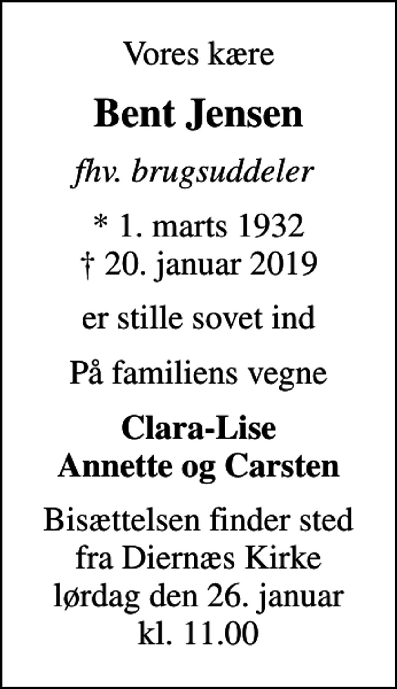 <p>Vores kære<br />Bent Jensen<br />fhv. brugsuddeler<br />* 1. marts 1932<br />✝ 20. januar 2019<br />er stille sovet ind<br />På familiens vegne<br />Clara-Lise Annette og Carsten<br />Bisættelsen finder sted fra Diernæs Kirke lørdag den 26. januar kl. 11.00</p>