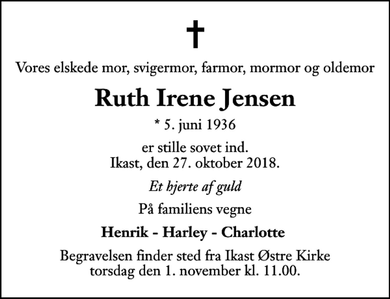 <p>Vores elskede mor, svigermor, farmor, mormor og oldemor<br />Ruth Irene Jensen<br />* 5. juni 1936<br />er stille sovet ind. Ikast, den 27. oktober 2018.<br />Et hjerte af guld<br />På familiens vegne<br />Henrik - Harley - Charlotte<br />Begravelsen finder sted fra Ikast Østre Kirke torsdag den 1. november kl. 11.00</p>