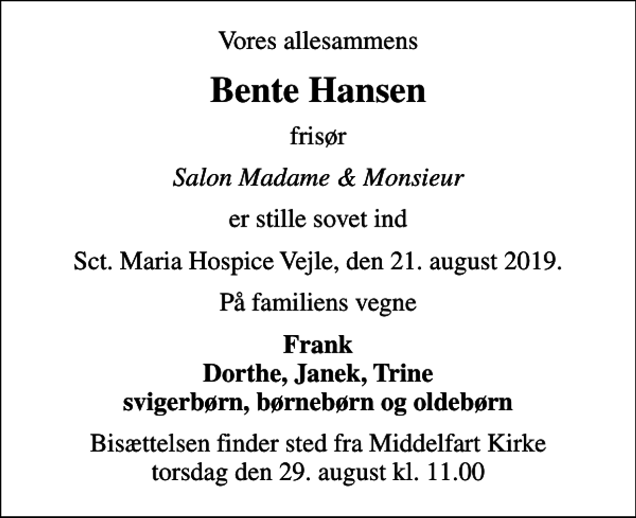<p>Vores allesammens<br />Bente Hansen<br />frisør<br />Salon Madame &amp; Monsieur<br />er stille sovet ind<br />Sct. Maria Hospice Vejle, den 21. august 2019.<br />På familiens vegne<br />Frank Dorthe, Janek, Trine svigerbørn, børnebørn og oldebørn<br />Bisættelsen finder sted fra Middelfart Kirke torsdag den 29. august kl. 11.00</p>