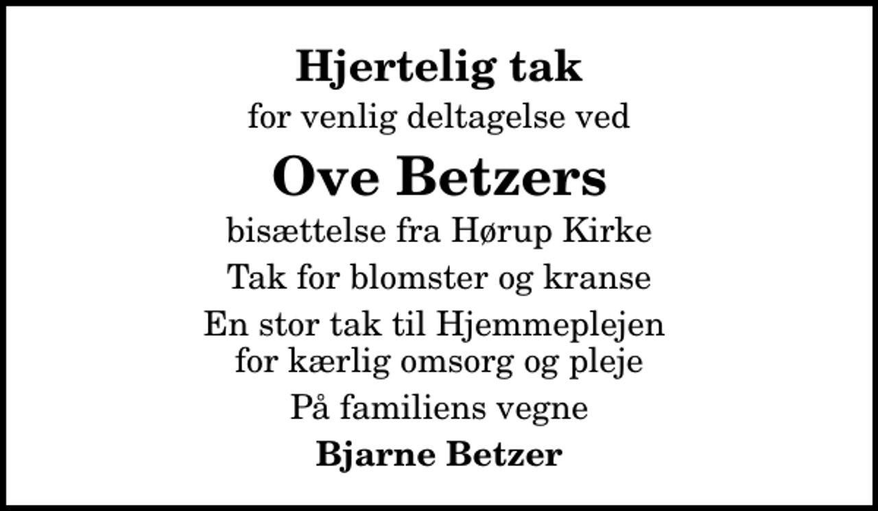 <p>Hjertelig tak<br />for venlig deltagelse ved<br />Ove Betzers<br />bisættelse fra Hørup Kirke<br />Tak for blomster og kranse<br />En stor tak til Hjemmeplejen for kærlig omsorg og pleje<br />På familiens vegne<br />Bjarne Betzer</p>