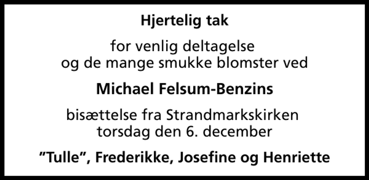 <p>Hjertelig tak<br />for venlig deltagelse og de mange smukke blomster ved<br />Michael Felsum-Benzins<br />bisættelse fra Strandmarkskirken torsdag den 6. december<br />Tulle, Frederikke, Josefine og Henriette</p>
