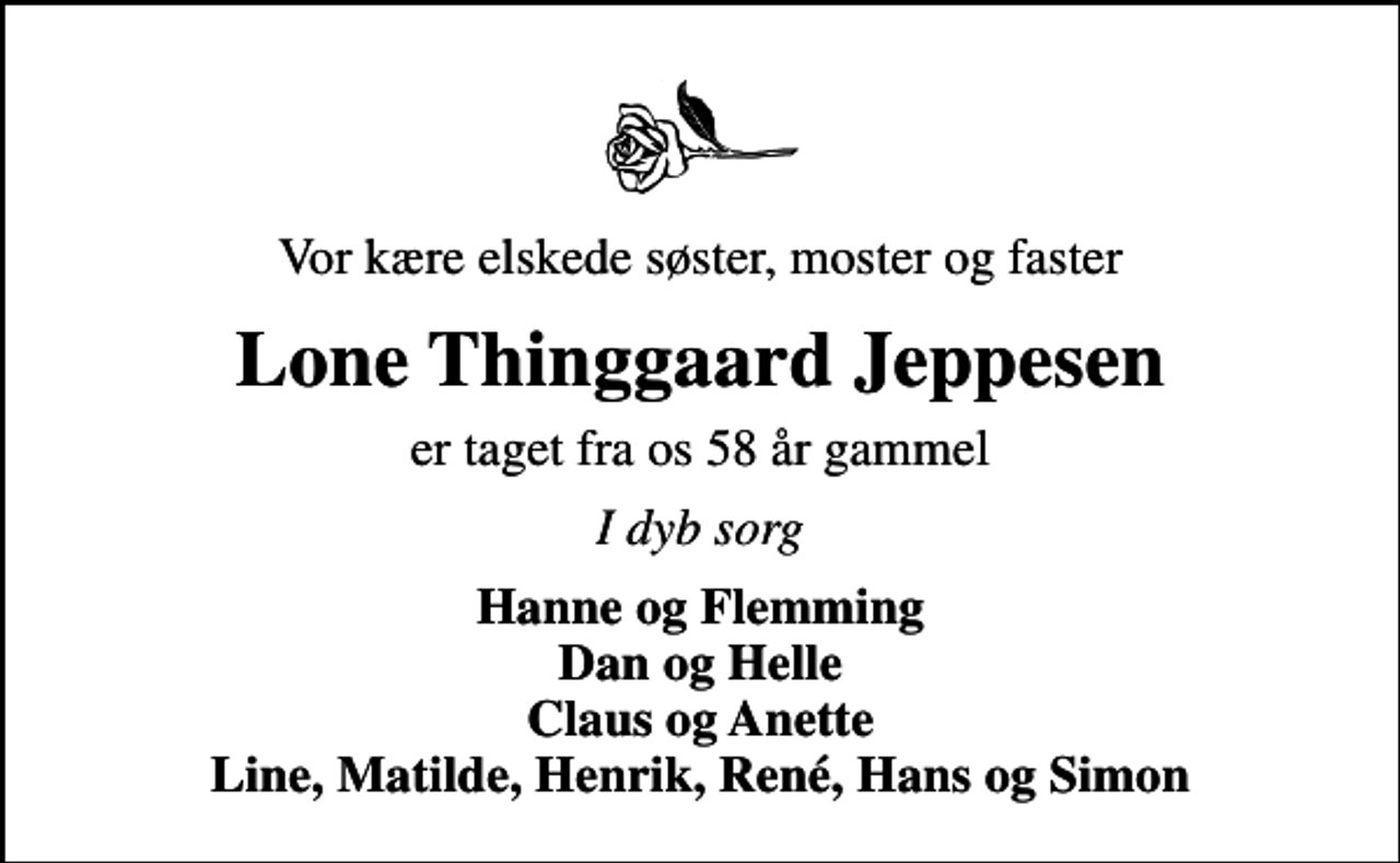 <p>Vor kære elskede søster, moster og faster<br />Lone Thinggaard Jeppesen<br />er taget fra os 58 år gammel<br />I dyb sorg<br />Hanne og Flemming Dan og Helle Claus og Anette Line, Matilde, Henrik, René, Hans og Simon</p>