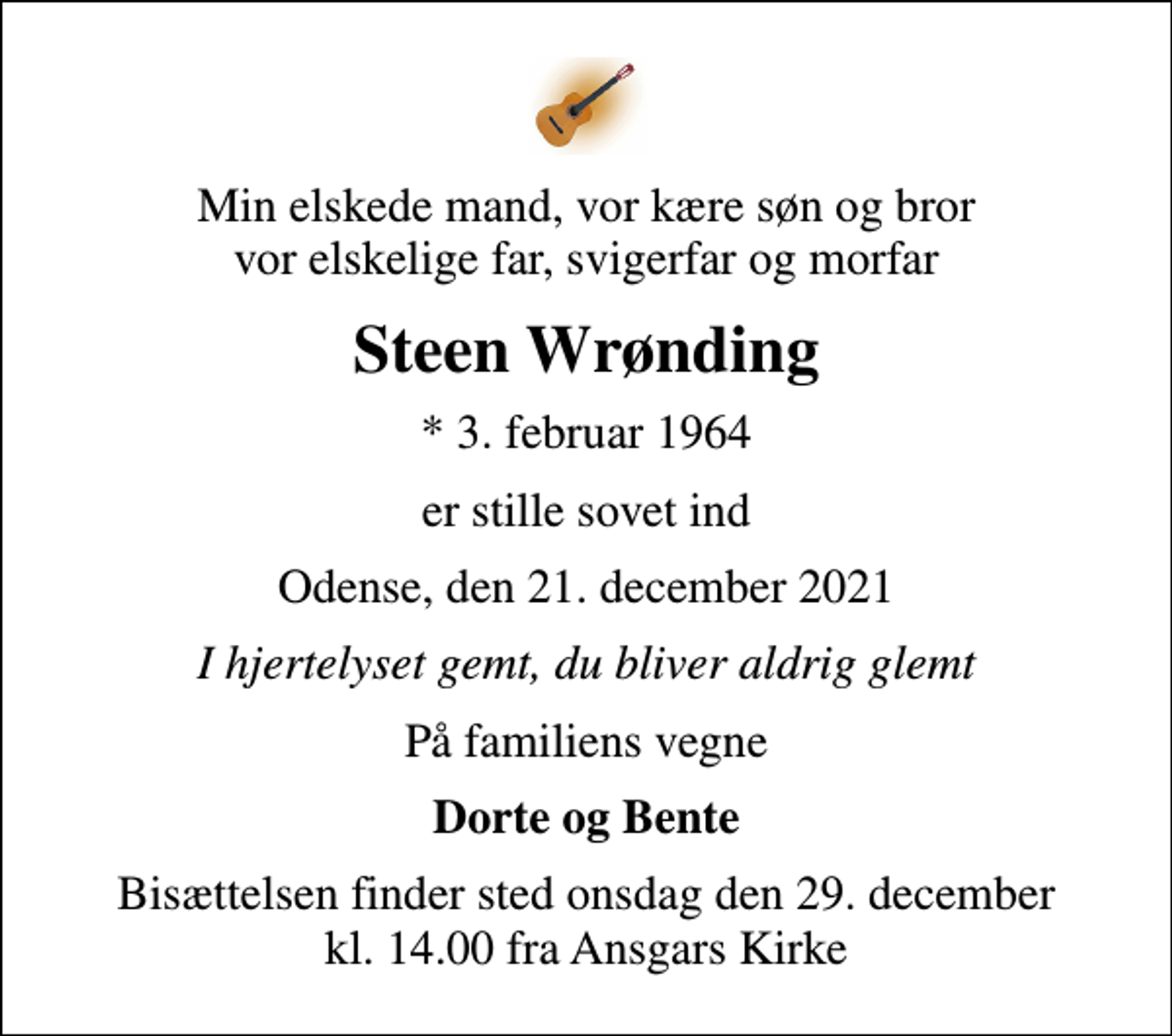 <p>Min elskede mand, vor kære søn og bror vor elskelige far, svigerfar og morfar<br />Steen Wrønding<br />* 3. februar 1964<br />er stille sovet ind<br />Odense, den 21. december 2021<br />I hjertelyset gemt, du bliver aldrig glemt<br />På familiens vegne<br />Dorte og Bente<br />Bisættelsen finder sted onsdag den 29. december kl. 14.00 fra Ansgars Kirke</p>